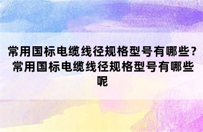 常用国标电缆线径规格型号有哪些？ 常用国标电缆线径规格型号有哪些呢